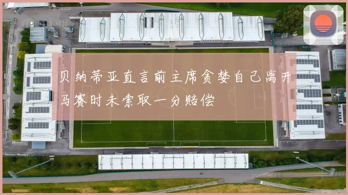 贝纳蒂亚直言前主席贪婪自己离开马赛时未索取一分赔偿