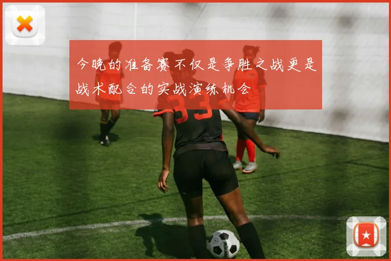 今晚的准备赛不仅是争胜之战更是战术配合的实战演练机会