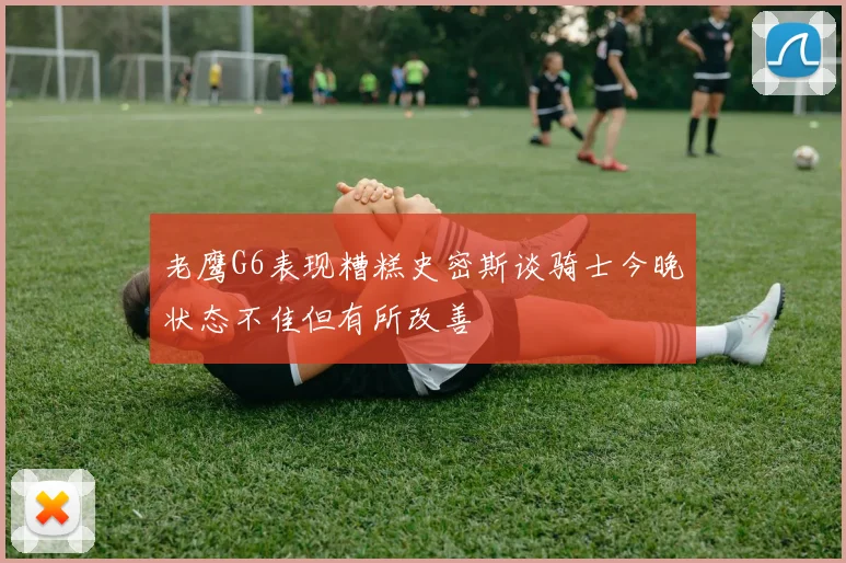 老鹰G6表现糟糕史密斯谈骑士今晚状态不佳但有所改善
