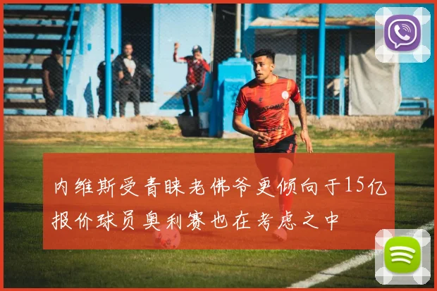 内维斯受青睐老佛爷更倾向于15亿报价球员奥利赛也在考虑之中