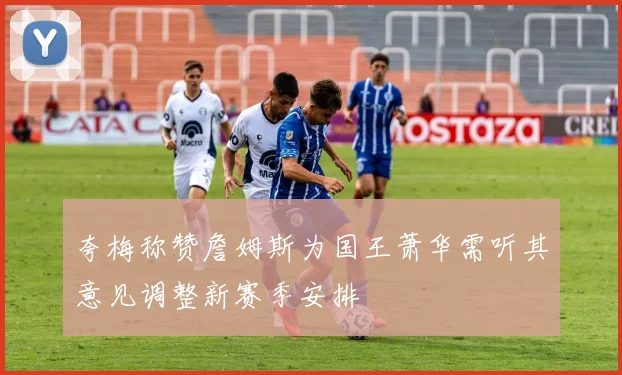 夸梅称赞詹姆斯为国王萧华需听其意见调整新赛季安排