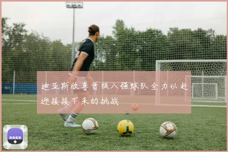 迪亚斯欣喜晋级八强球队全力以赴迎接接下来的挑战