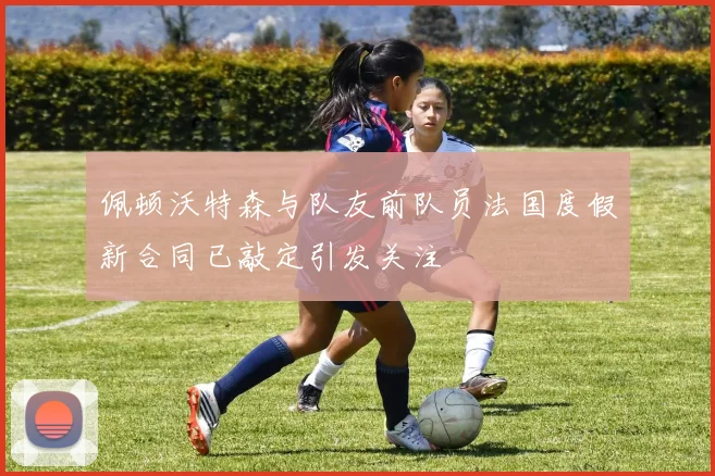 佩顿沃特森与队友前队员法国度假新合同已敲定引发关注