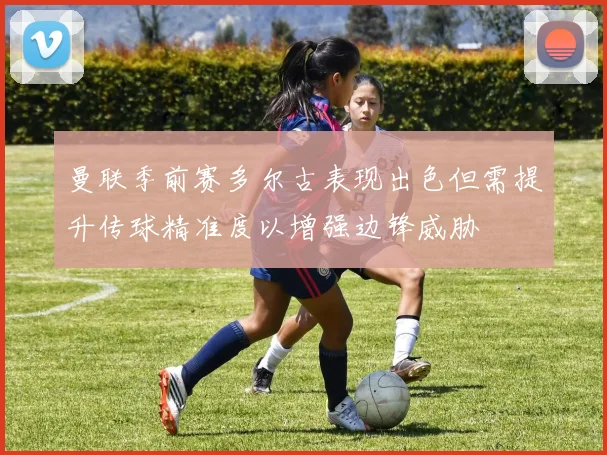 曼联季前赛多尔古表现出色但需提升传球精准度以增强边锋威胁