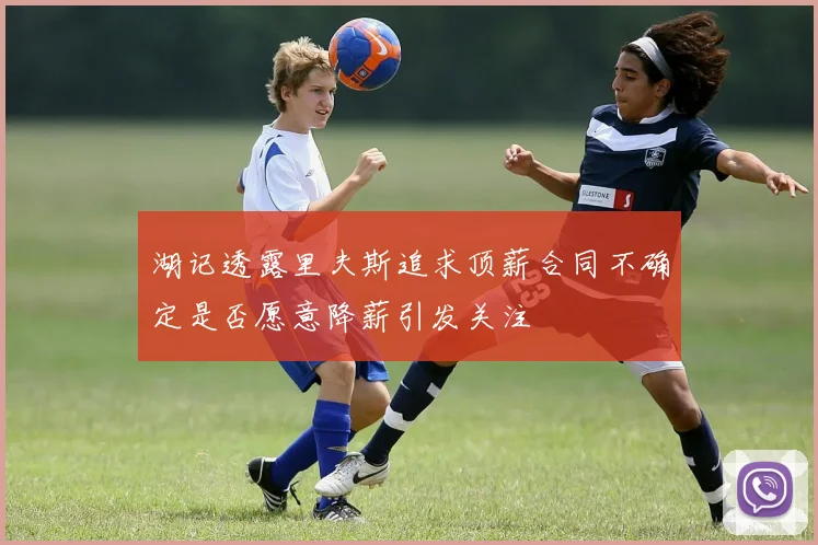 湖记透露里夫斯追求顶薪合同不确定是否愿意降薪引发关注