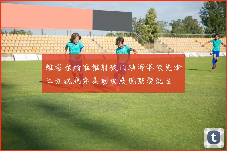 维塔尔精准推射破门助海港领先浙江刘祝润完美助攻展现默契配合
