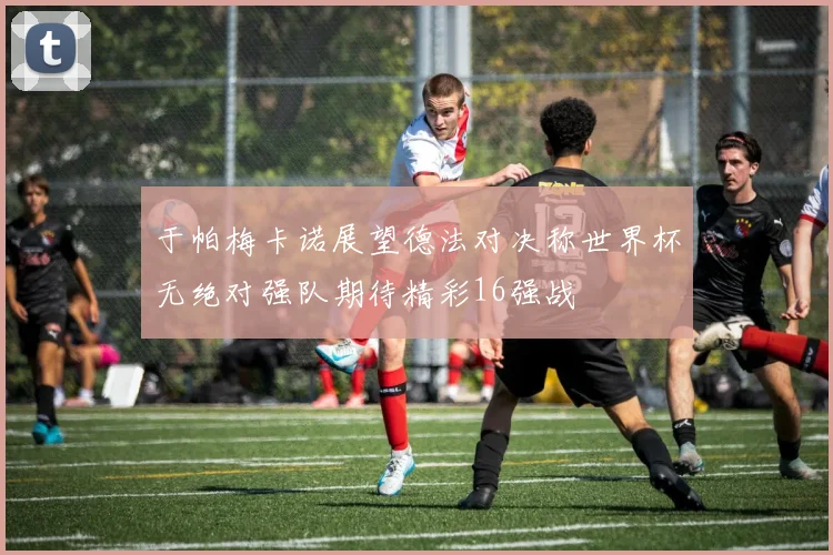 于帕梅卡诺展望德法对决称世界杯无绝对强队期待精彩16强战