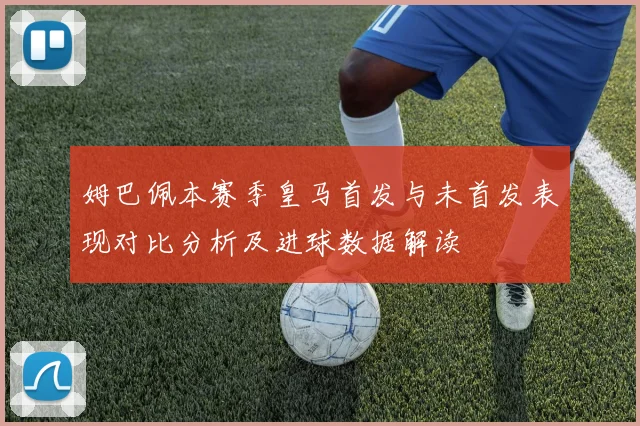姆巴佩本赛季皇马首发与未首发表现对比分析及进球数据解读