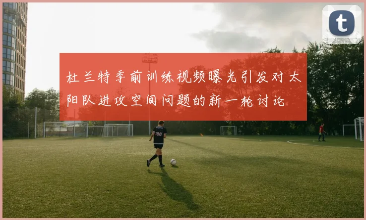 杜兰特季前训练视频曝光引发对太阳队进攻空间问题的新一轮讨论