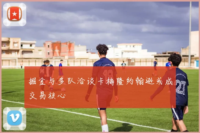 掘金与多队洽谈卡梅隆约翰逊或成交易核心