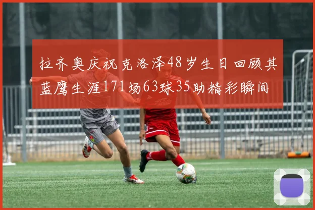 拉齐奥庆祝克洛泽48岁生日回顾其蓝鹰生涯171场63球35助精彩瞬间