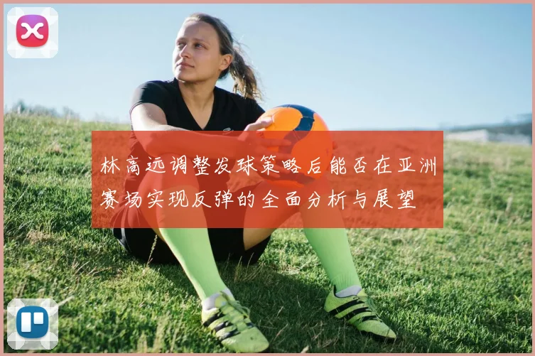 林高远调整发球策略后能否在亚洲赛场实现反弹的全面分析与展望