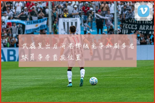 武磊复出后海港锋线竞争加剧多名球员争夺首发位置