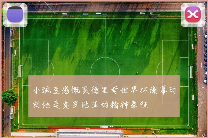 小豌豆感慨莫德里奇世界杯谢幕时刻他是克罗地亚的精神象征