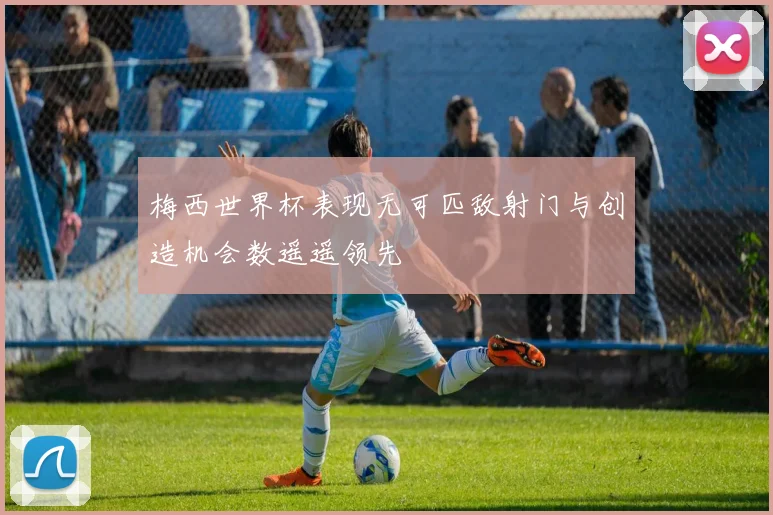 梅西世界杯表现无可匹敌射门与创造机会数遥遥领先