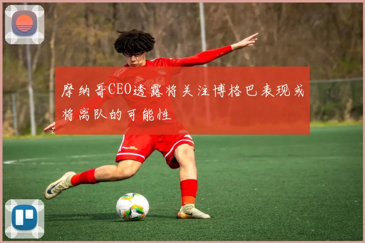 摩纳哥CEO透露将关注博格巴表现或将离队的可能性