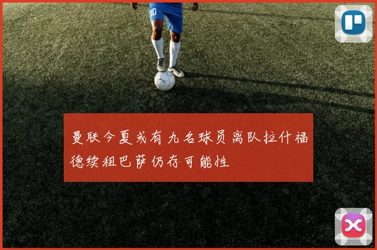 曼联今夏或有九名球员离队拉什福德续租巴萨仍存可能性