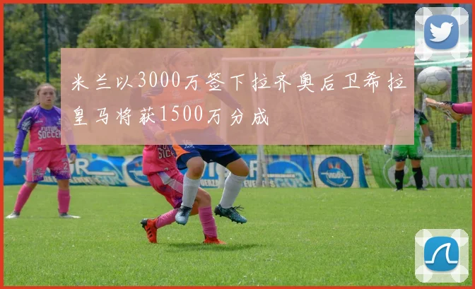 米兰以3000万签下拉齐奥后卫希拉皇马将获1500万分成