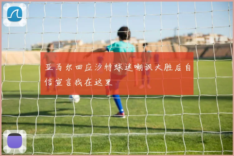 亚马尔回应沙特球迷嘲讽大胜后自信宣言我在这里