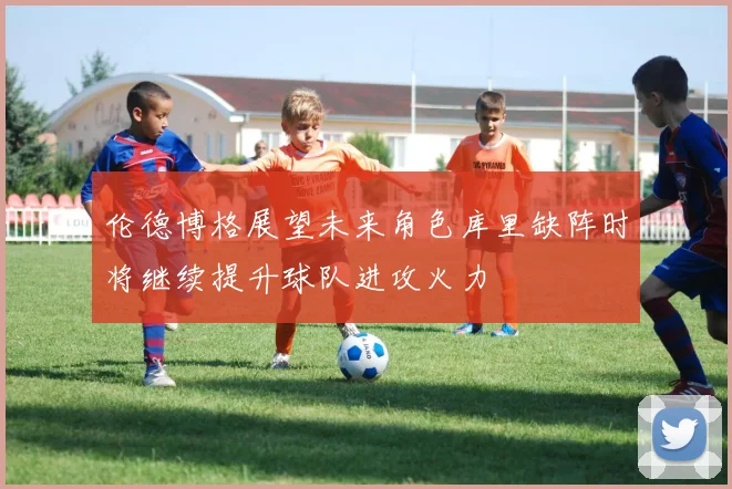 伦德博格展望未来角色库里缺阵时将继续提升球队进攻火力
