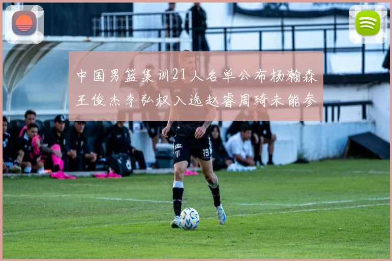 中国男篮集训21人名单公布杨瀚森王俊杰李弘权入选赵睿周琦未能参加
