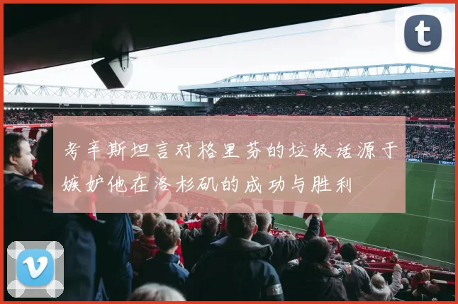 考辛斯坦言对格里芬的垃圾话源于嫉妒他在洛杉矶的成功与胜利