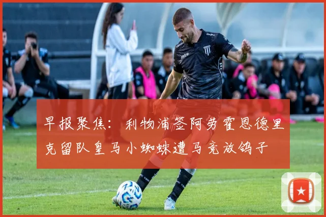 早报聚焦：利物浦签阿劳霍恩德里克留队皇马小蜘蛛遭马竞放鸽子