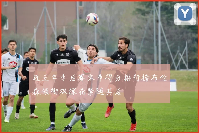 近五年季后赛末节得分排行榜布伦森领衔双探花紧随其后