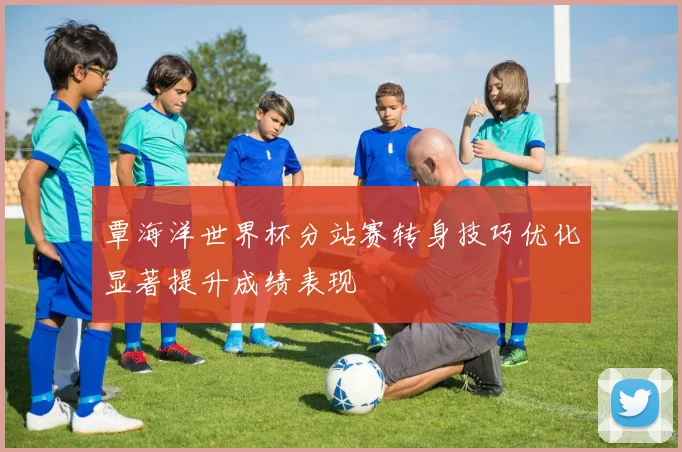 覃海洋世界杯分站赛转身技巧优化显著提升成绩表现