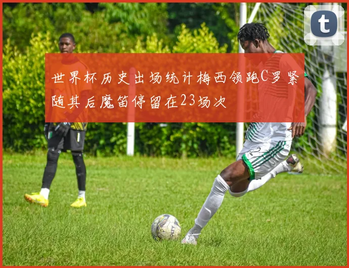 世界杯历史出场统计梅西领跑C罗紧随其后魔笛停留在23场次