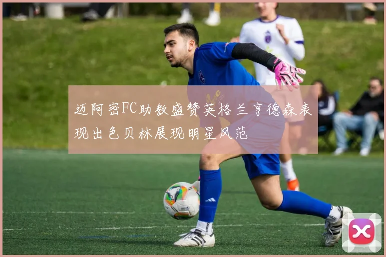 迈阿密FC助教盛赞英格兰亨德森表现出色贝林展现明星风范