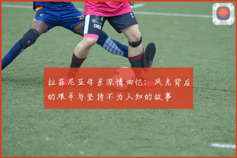 拉菲尼亚母亲深情回忆：风光背后的艰辛与坚持不为人知的故事